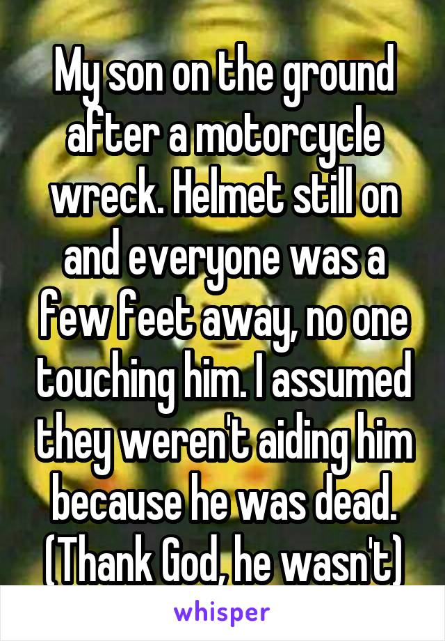 My son on the ground after a motorcycle wreck. Helmet still on and everyone was a few feet away, no one touching him. I assumed they weren't aiding him because he was dead. (Thank God, he wasn't)