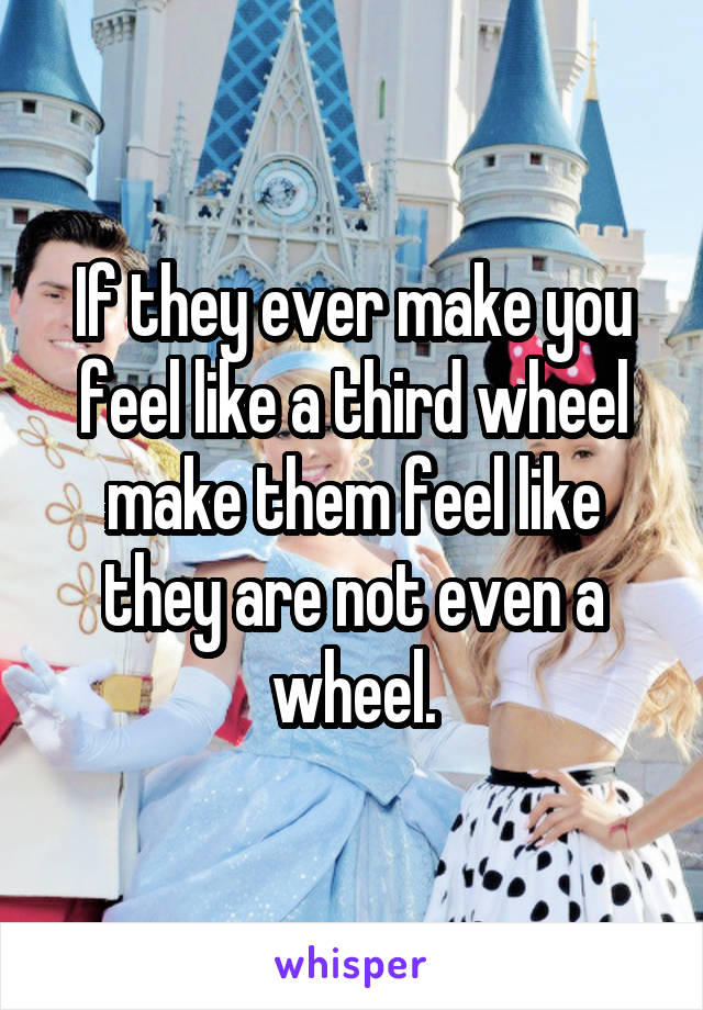 If they ever make you feel like a third wheel make them feel like they are not even a wheel.