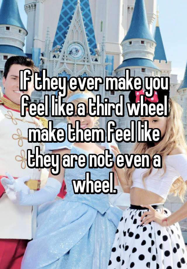 If they ever make you feel like a third wheel make them feel like they are not even a wheel.