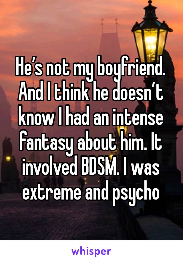 He’s not my boyfriend. And I think he doesn’t know I had an intense fantasy about him. It involved BDSM. I was extreme and psycho 