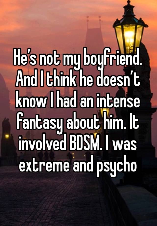 He’s not my boyfriend. And I think he doesn’t know I had an intense fantasy about him. It involved BDSM. I was extreme and psycho 