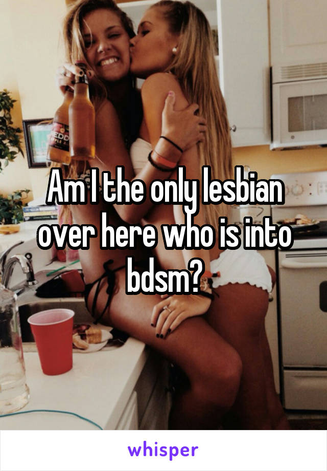 Am I the only lesbian over here who is into bdsm?