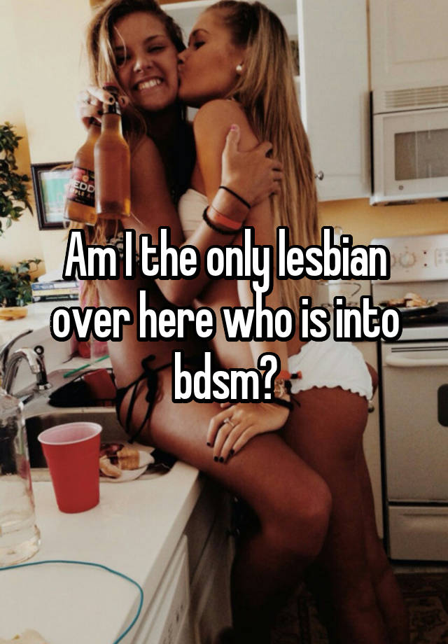 Am I the only lesbian over here who is into bdsm?