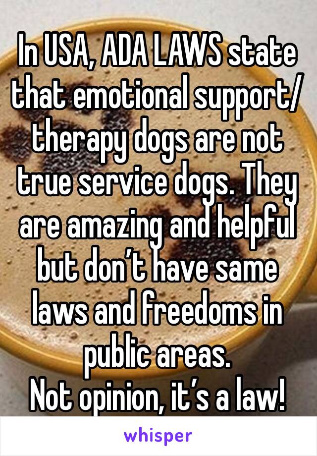 In USA, ADA LAWS state that emotional support/therapy dogs are not true service dogs. They are amazing and helpful but don’t have same laws and freedoms in public areas. 
Not opinion, it’s a law! 