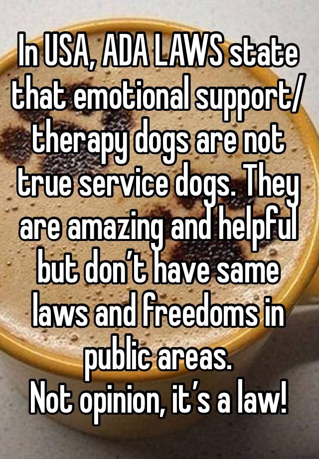 In USA, ADA LAWS state that emotional support/therapy dogs are not true service dogs. They are amazing and helpful but don’t have same laws and freedoms in public areas. 
Not opinion, it’s a law! 