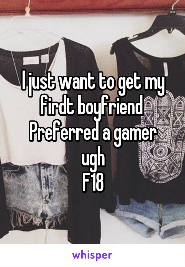 I just want to get my firdt boyfriend 
Preferred a gamer ugh
F18