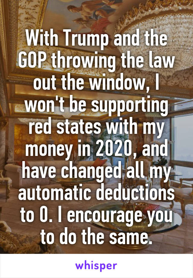 With Trump and the GOP throwing the law out the window, I won't be supporting red states with my money in 2020, and have changed all my automatic deductions to 0. I encourage you to do the same.