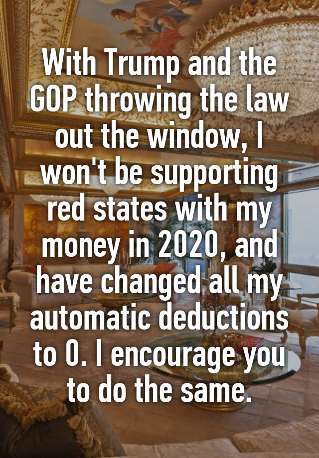 With Trump and the GOP throwing the law out the window, I won't be supporting red states with my money in 2020, and have changed all my automatic deductions to 0. I encourage you to do the same.