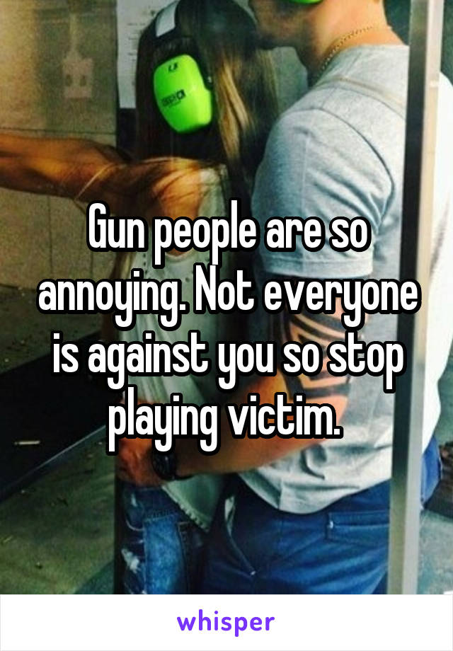 Gun people are so annoying. Not everyone is against you so stop playing victim. 