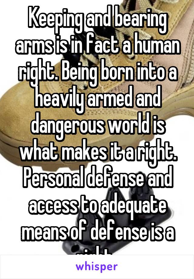 Keeping and bearing arms is in fact a human right. Being born into a heavily armed and dangerous world is what makes it a right. Personal defense and access to adequate means of defense is a right. 