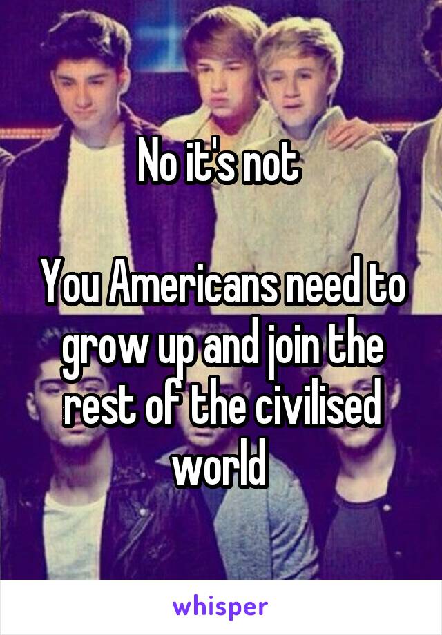 No it's not 

You Americans need to grow up and join the rest of the civilised world 