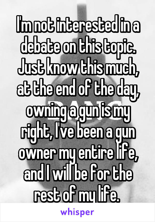 I'm not interested in a debate on this topic. Just know this much, at the end of the day, owning a gun is my right, I've been a gun owner my entire life, and I will be for the rest of my life. 