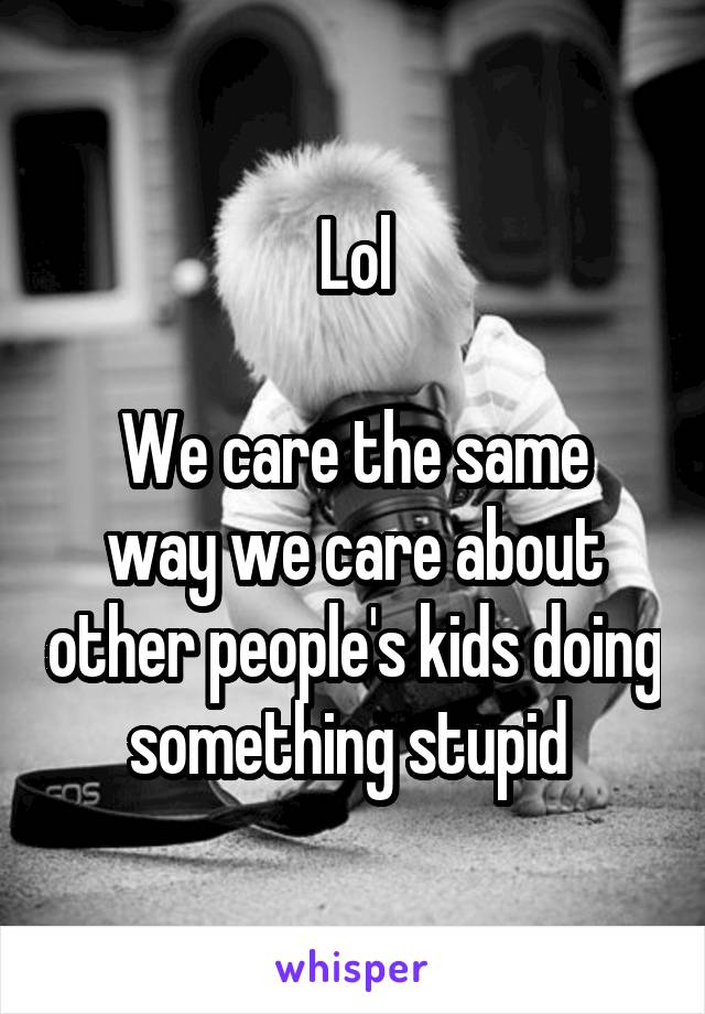 Lol

We care the same way we care about other people's kids doing something stupid 