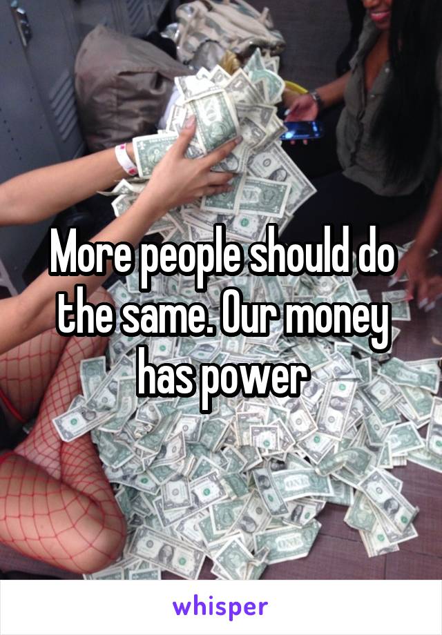 More people should do the same. Our money has power