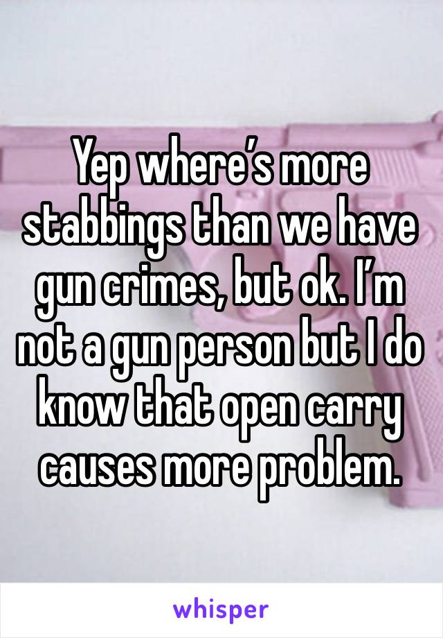 Yep where’s more stabbings than we have gun crimes, but ok. I’m not a gun person but I do know that open carry causes more problem. 