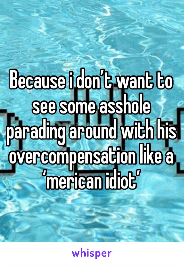 Because i don’t want to see some asshole parading around with his overcompensation like a ‘merican idiot’