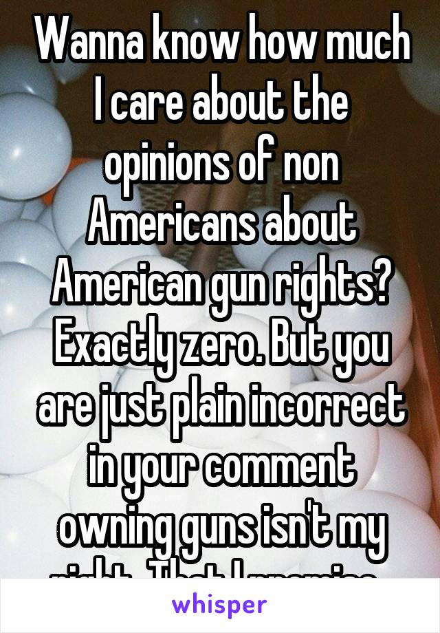 Wanna know how much I care about the opinions of non Americans about American gun rights? Exactly zero. But you are just plain incorrect in your comment owning guns isn't my right. That I promise. 