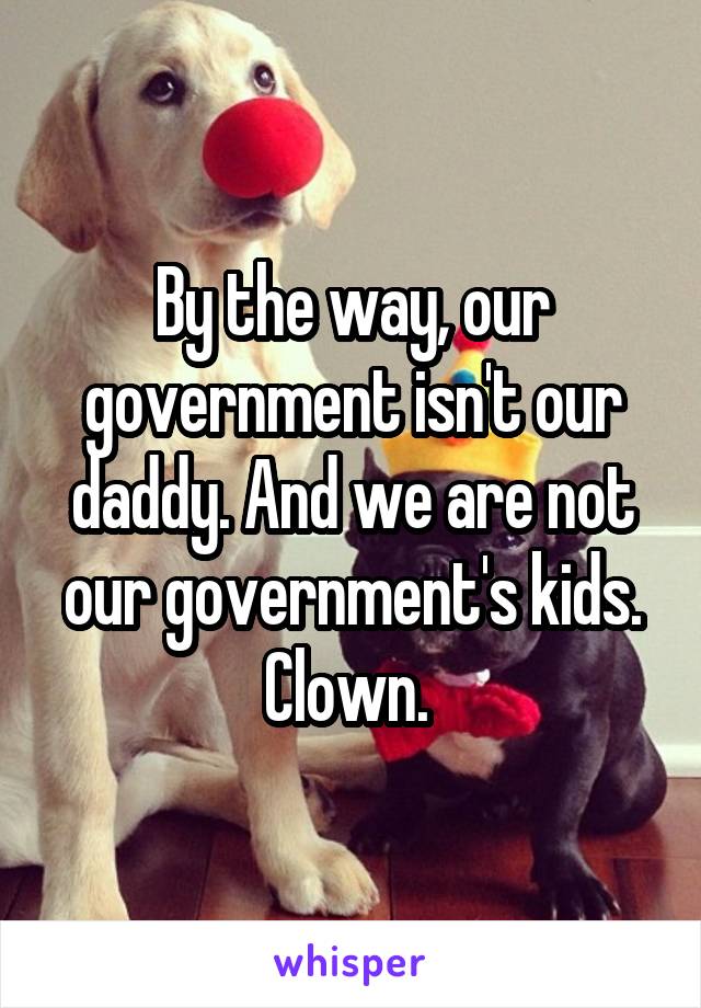 By the way, our government isn't our daddy. And we are not our government's kids. Clown. 