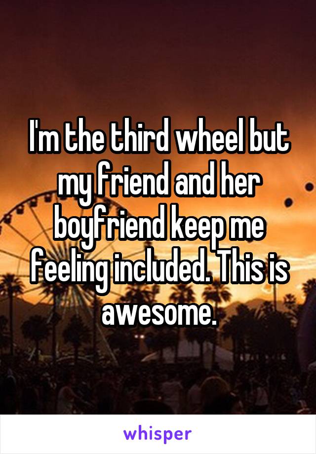 I'm the third wheel but my friend and her boyfriend keep me feeling included. This is awesome.