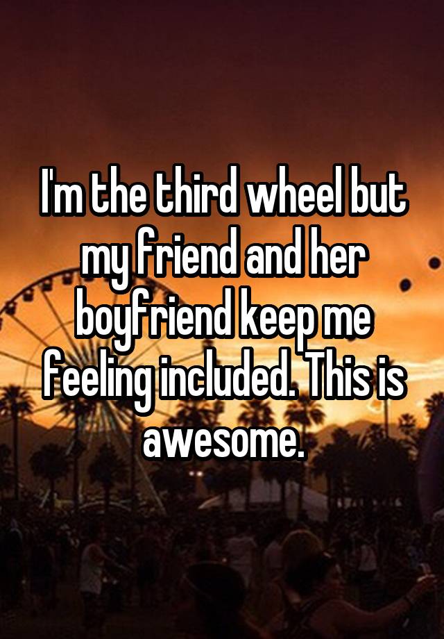 I'm the third wheel but my friend and her boyfriend keep me feeling included. This is awesome.