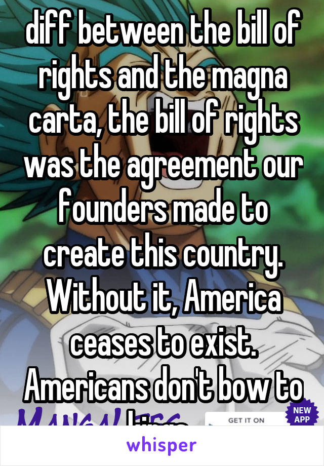 diff between the bill of rights and the magna carta, the bill of rights was the agreement our founders made to create this country. Without it, America ceases to exist. Americans don't bow to kings. 