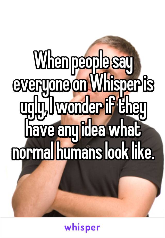 When people say everyone on Whisper is ugly, I wonder if they have any idea what normal humans look like. 