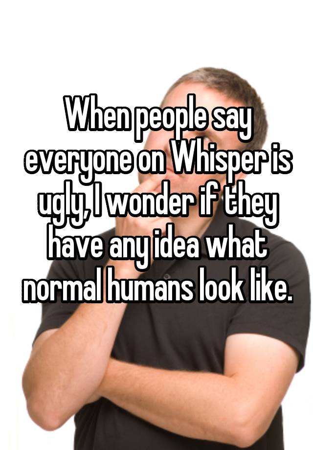 When people say everyone on Whisper is ugly, I wonder if they have any idea what normal humans look like. 