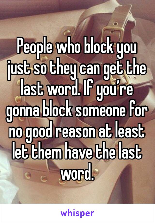 People who block you just so they can get the last word. If you’re gonna block someone for no good reason at least let them have the last word.