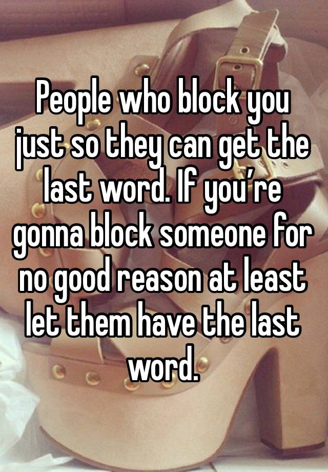 People who block you just so they can get the last word. If you’re gonna block someone for no good reason at least let them have the last word.