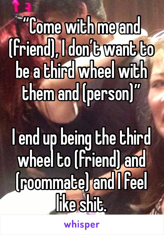 “Come with me and (friend), I don’t want to be a third wheel with them and (person)”

I end up being the third wheel to (friend) and (roommate) and I feel like shit. 