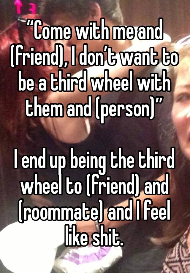 “Come with me and (friend), I don’t want to be a third wheel with them and (person)”

I end up being the third wheel to (friend) and (roommate) and I feel like shit. 