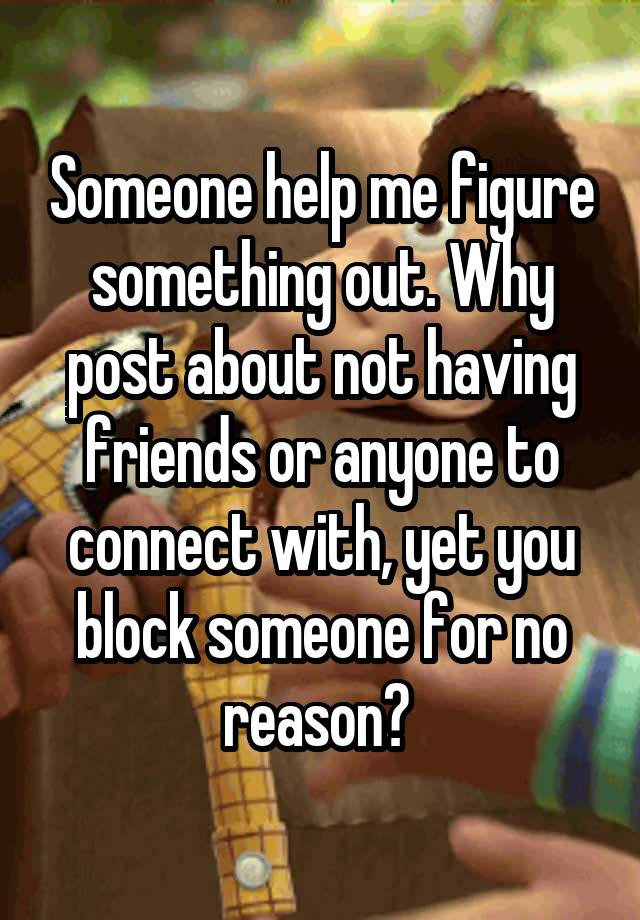 Someone help me figure something out. Why post about not having friends or anyone to connect with, yet you block someone for no reason? 