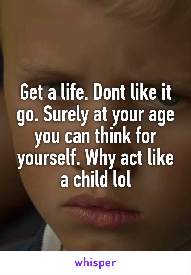 Get a life. Dont like it go. Surely at your age you can think for yourself. Why act like a child lol