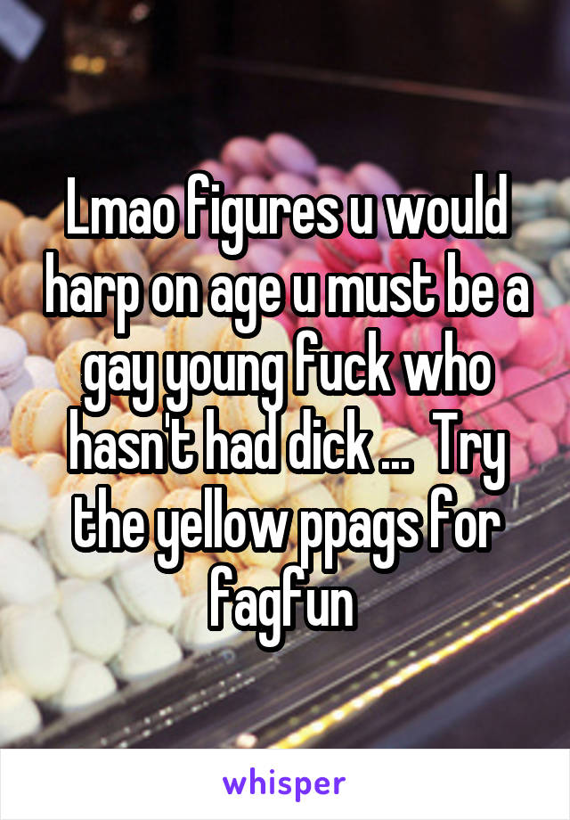 Lmao figures u would harp on age u must be a gay young fuck who hasn't had dick ...  Try the yellow ppags for fagfun 