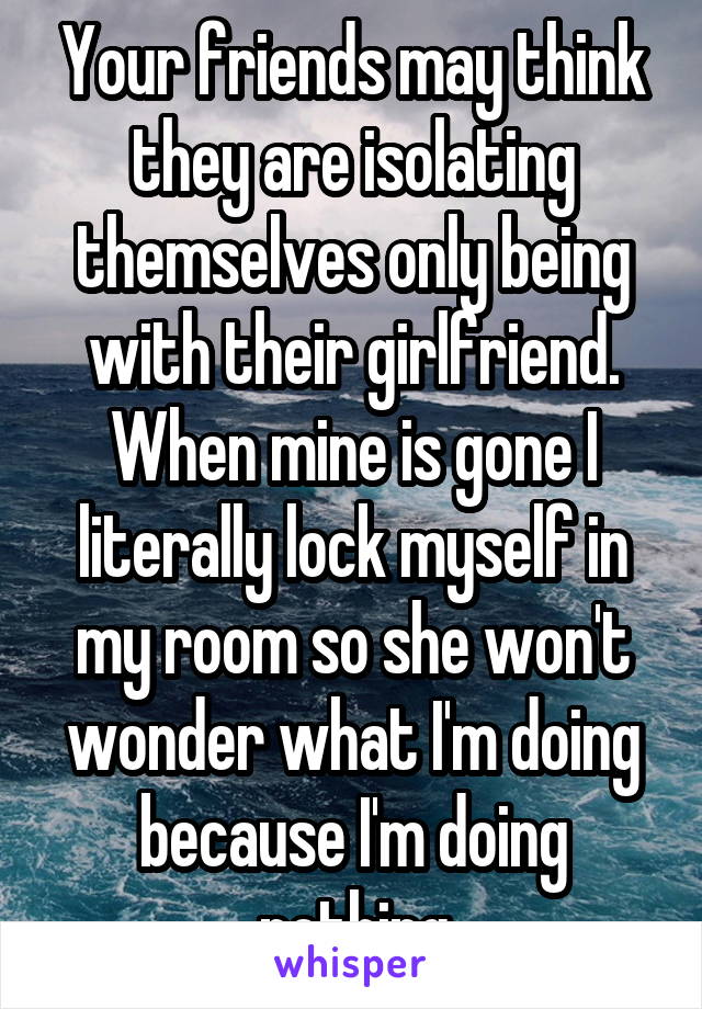 Your friends may think they are isolating themselves only being with their girlfriend. When mine is gone I literally lock myself in my room so she won't wonder what I'm doing because I'm doing nothing