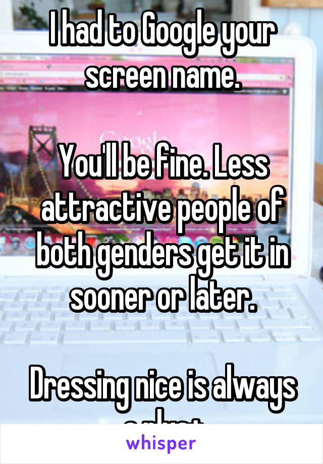 I had to Google your screen name.

You'll be fine. Less attractive people of both genders get it in sooner or later.

Dressing nice is always a plus+