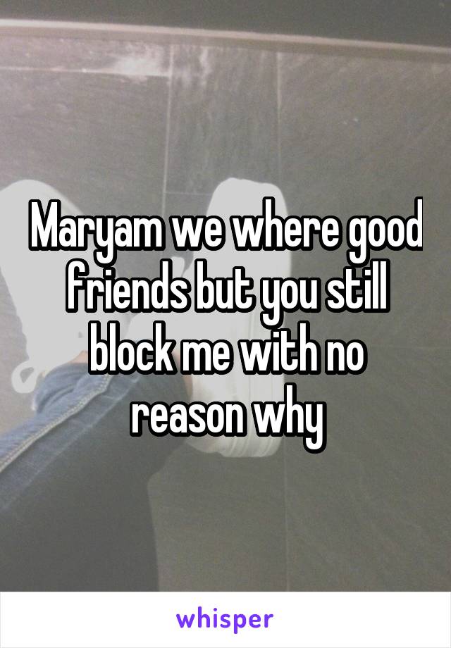 Maryam we where good friends but you still block me with no reason why