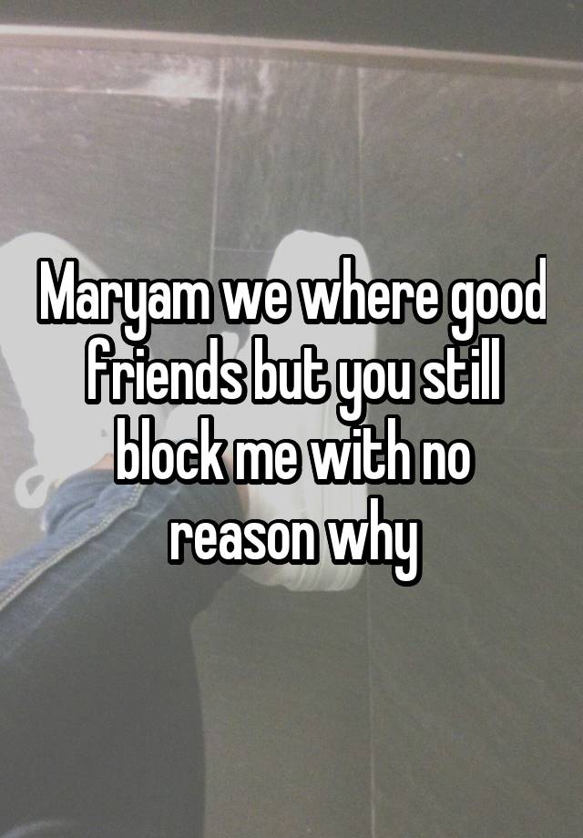 Maryam we where good friends but you still block me with no reason why