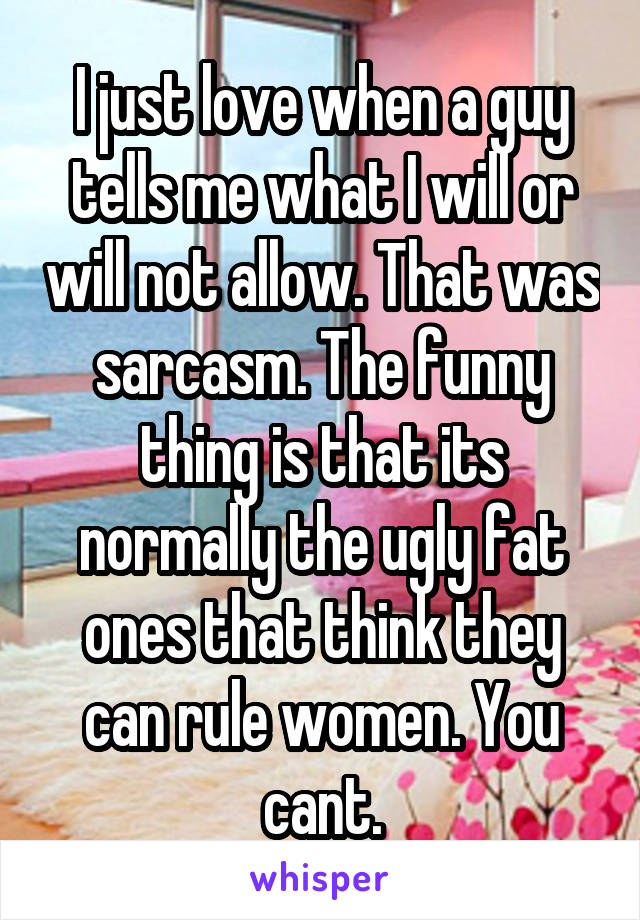 I just love when a guy tells me what I will or will not allow. That was sarcasm. The funny thing is that its normally the ugly fat ones that think they can rule women. You cant.