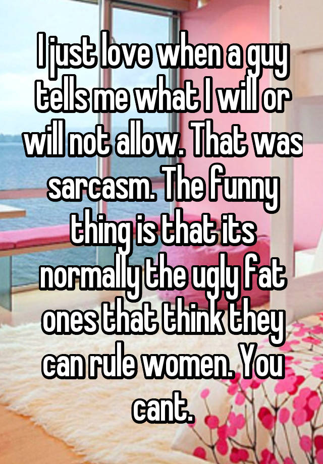 I just love when a guy tells me what I will or will not allow. That was sarcasm. The funny thing is that its normally the ugly fat ones that think they can rule women. You cant.