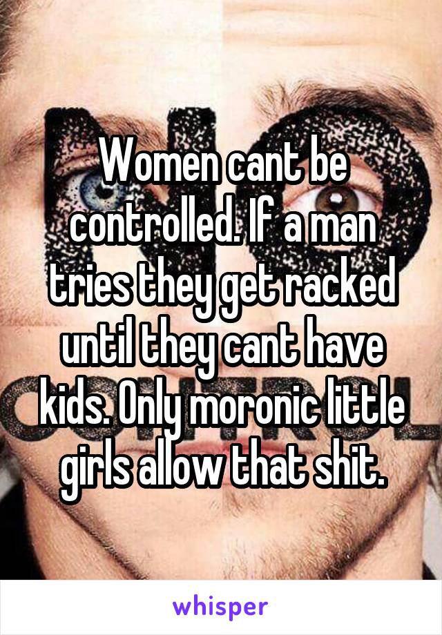 Women cant be controlled. If a man tries they get racked until they cant have kids. Only moronic little girls allow that shit.