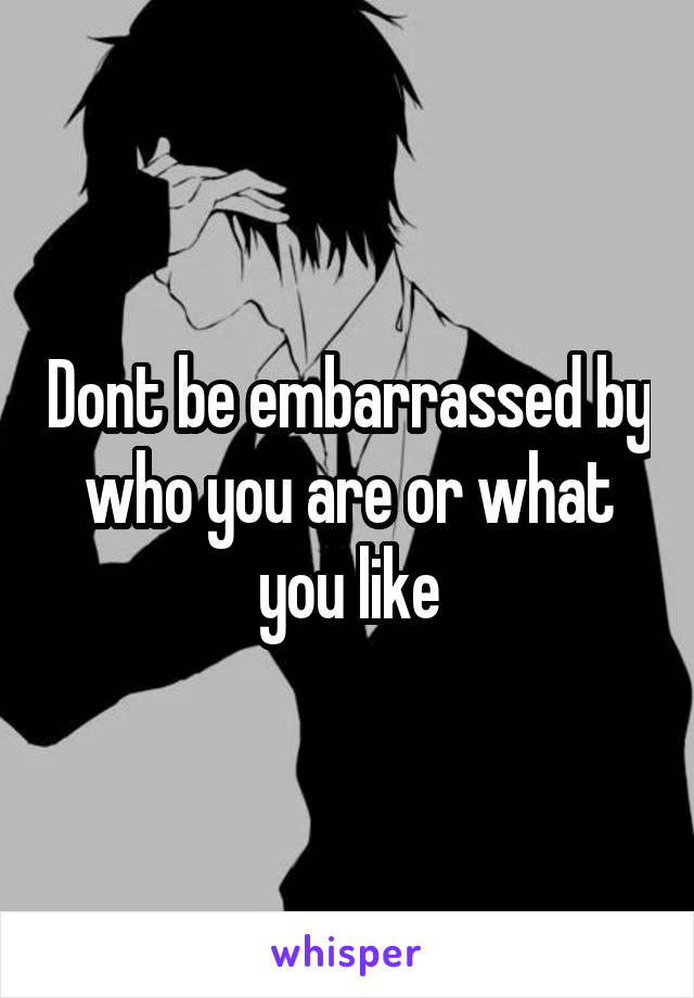 Dont be embarrassed by who you are or what you like