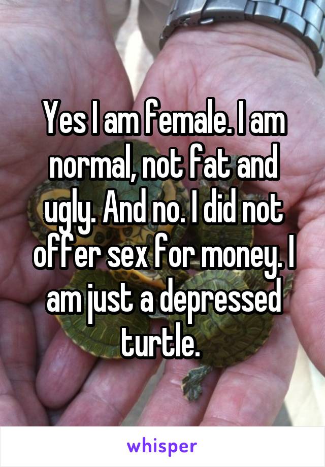 Yes I am female. I am normal, not fat and ugly. And no. I did not offer sex for money. I am just a depressed turtle. 