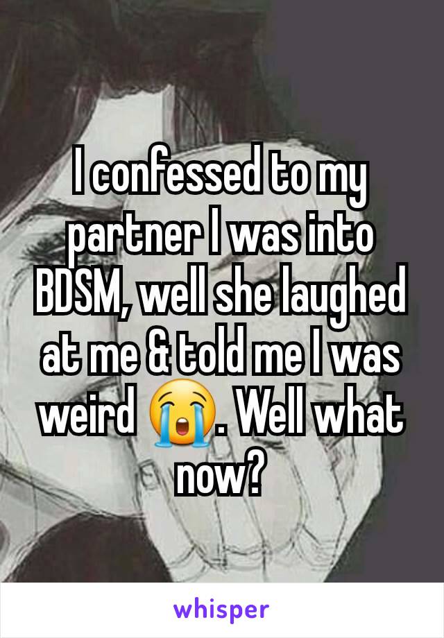 I confessed to my partner I was into BDSM, well she laughed at me & told me I was weird 😭. Well what now?