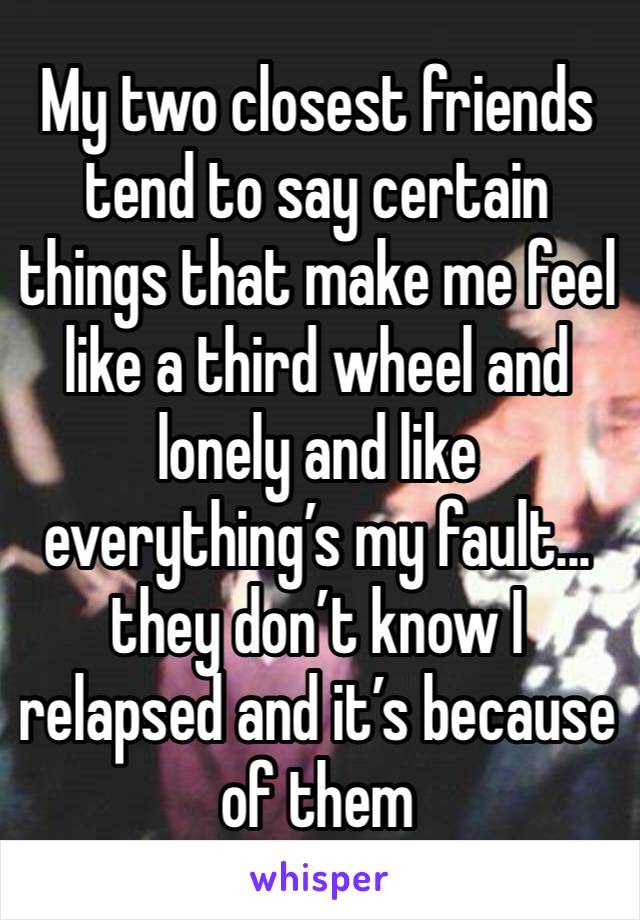 My two closest friends tend to say certain things that make me feel like a third wheel and lonely and like everything’s my fault... they don’t know I relapsed and it’s because of them