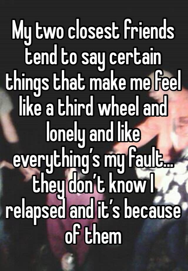 My two closest friends tend to say certain things that make me feel like a third wheel and lonely and like everything’s my fault... they don’t know I relapsed and it’s because of them