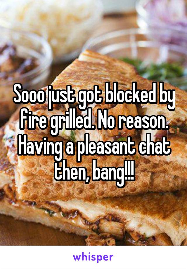 Sooo just got blocked by fire grilled. No reason. Having a pleasant chat then, bang!!!