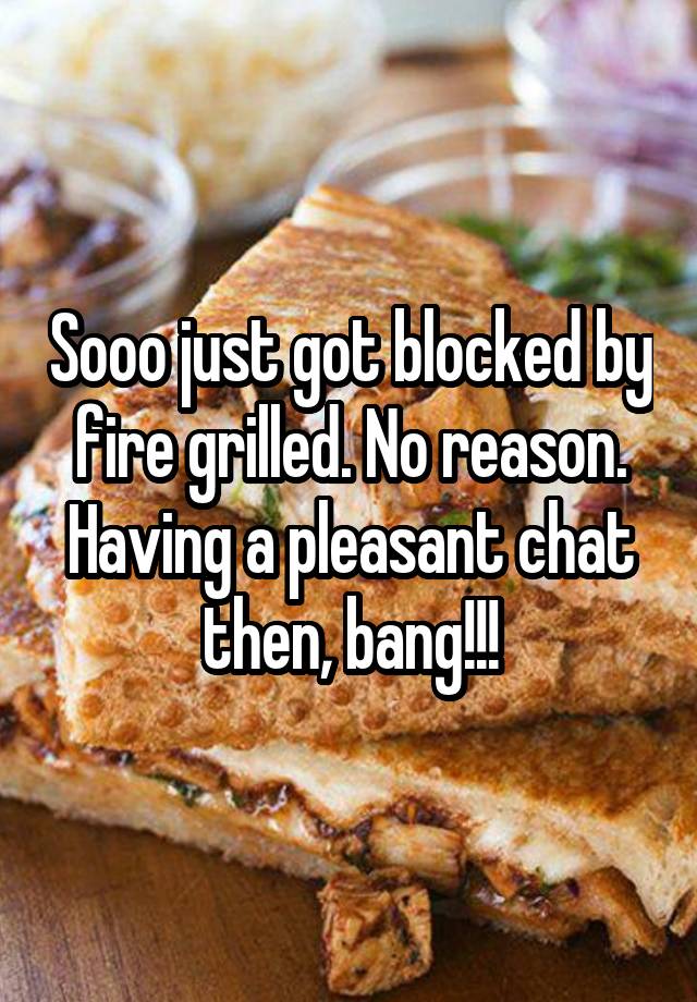 Sooo just got blocked by fire grilled. No reason. Having a pleasant chat then, bang!!!