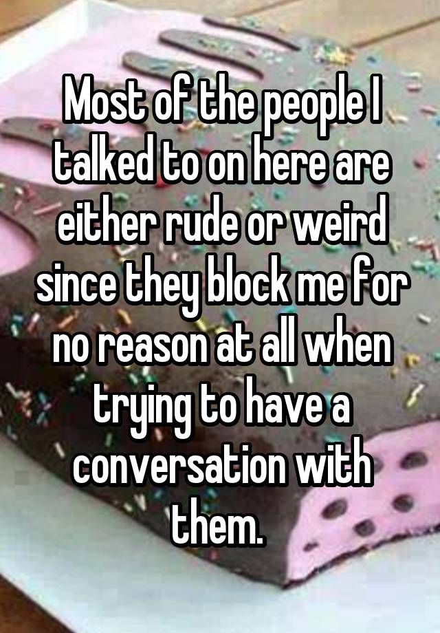 Most of the people I talked to on here are either rude or weird since they block me for no reason at all when trying to have a conversation with them. 