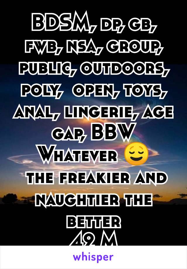 BDSM, dp, gb, fwb, nsa, group, public, outdoors, poly,  open, toys, anal, lingerie, age gap, BBW
Whatever 😌
 the freakier and naughtier the better
42 M